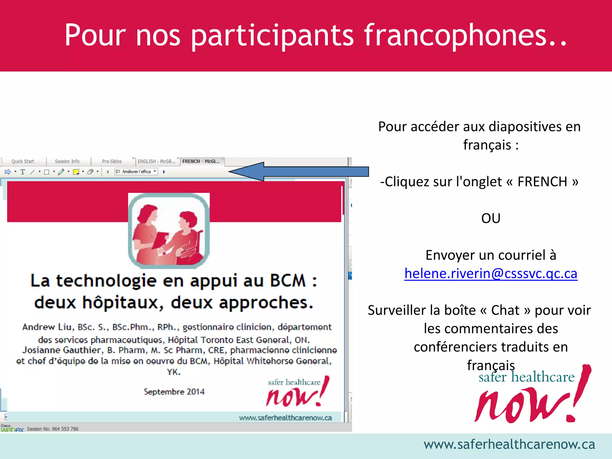 www.saferhealthcarenow.ca 
Pour nos participants francophones.. 
Pour accéder aux diapositives en 
français : 
-Cliquez sur l'onglet « FRENCH » 
OU 
Envoyer un courriel à 
helene.riverin@csssvc.qc.ca 
Surveiller la boîte « Chat » pour voir 
les commentaires des 
conférenciers traduits en 
français 
 