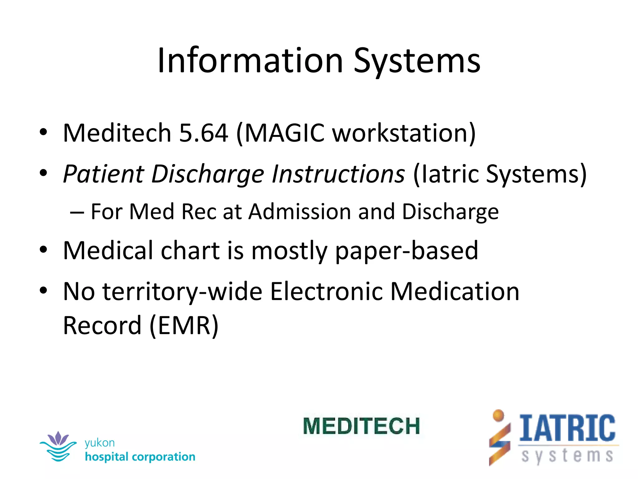 Information Systems 
•Meditech 5.64 (MAGIC workstation) 
•Patient Discharge Instructions (Iatric Systems) 
–For Med Rec at Admission and Discharge 
•Medical chart is mostly paper-based 
•No territory-wide Electronic Medication Record (EMR)  