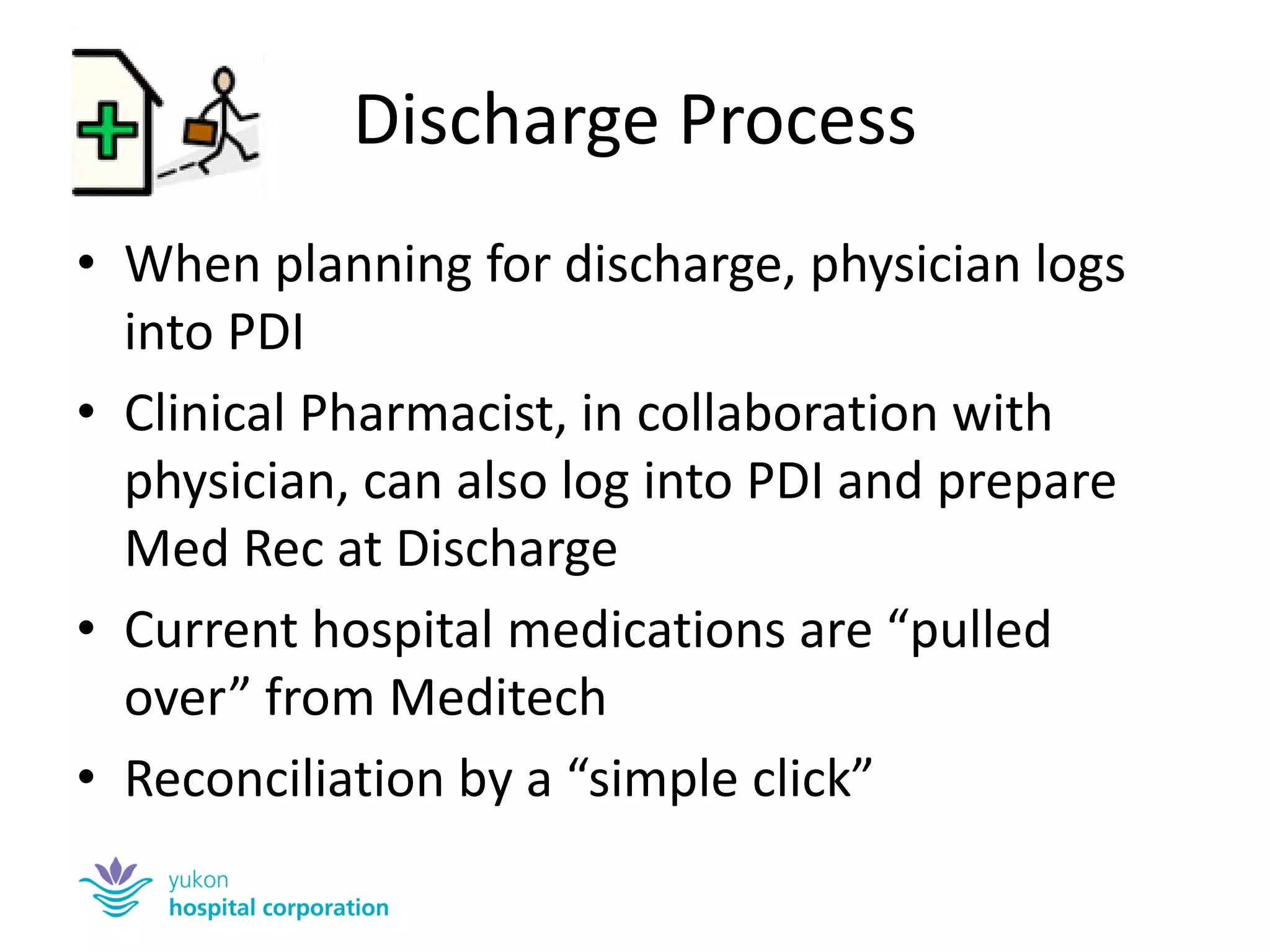 Discharge Process 
•When planning for discharge, physician logs into PDI 
•Clinical Pharmacist, in collaboration with physician, can also log into PDI and prepare Med Rec at Discharge 
•Current hospital medications are “pulled over” from Meditech 
•Reconciliation by a “simple click”  