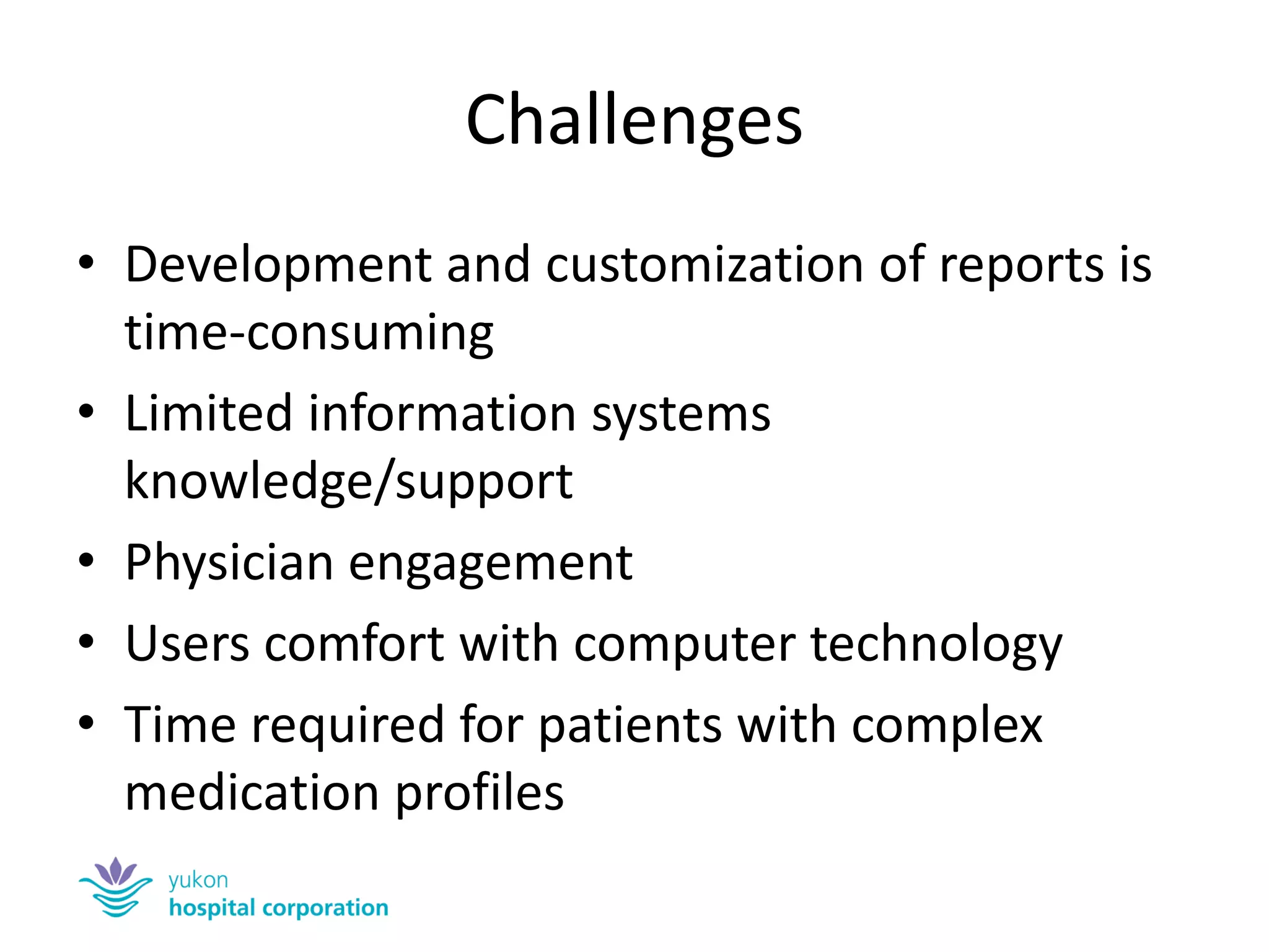 Challenges 
•Development and customization of reports is time-consuming 
•Limited information systems knowledge/support 
•Physician engagement 
•Users comfort with computer technology 
•Time required for patients with complex medication profiles  