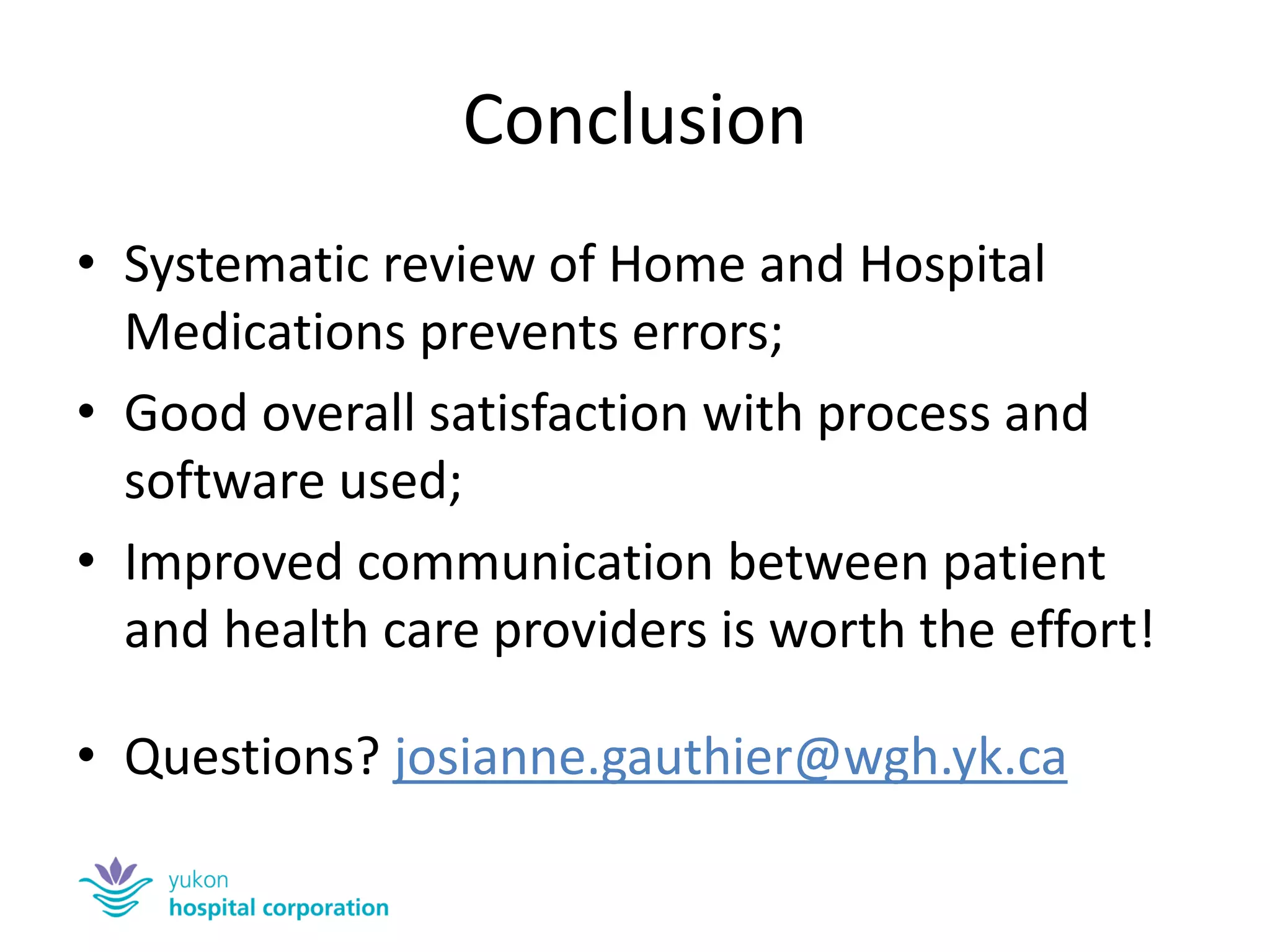 Conclusion 
•Systematic review of Home and Hospital Medications prevents errors; 
•Good overall satisfaction with process and software used; 
•Improved communication between patient and health care providers is worth the effort! 
•Questions? josianne.gauthier@wgh.yk.ca  