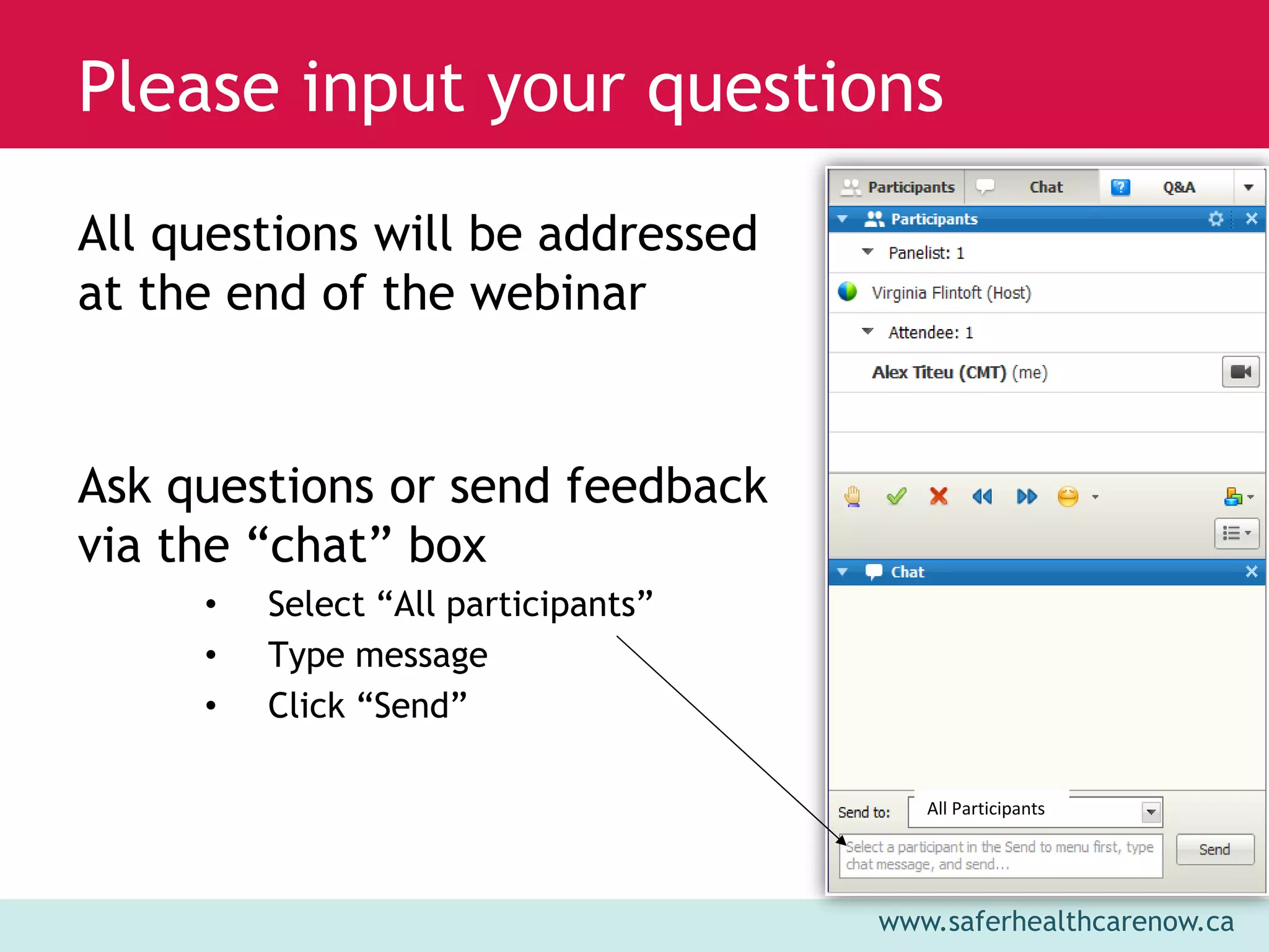 www.saferhealthcarenow.ca 
Please input your questions 
All questions will be addressed 
at the end of the webinar 
Ask questions or send feedback 
via the “chat” box 
• Select “All participants” 
• Type message 
• Click “Send” 
All Participants 
 
