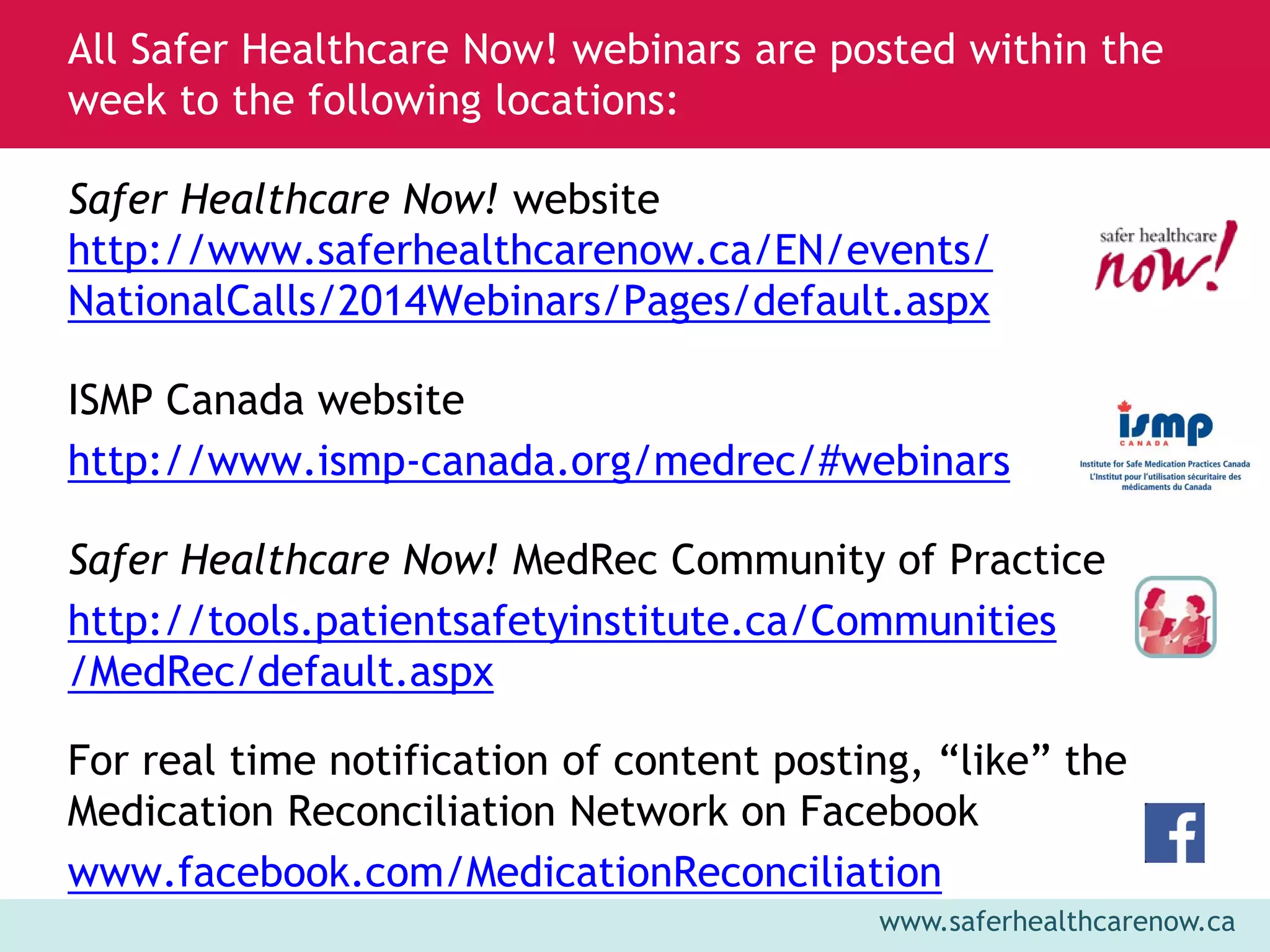 www.saferhealthcarenow.ca 
Safer Healthcare Now! website 
http://www.saferhealthcarenow.ca/EN/events/ 
NationalCalls/2014Webinars/Pages/default.aspx 
ISMP Canada website 
http://www.ismp-canada.org/medrec/#webinars 
Safer Healthcare Now! MedRec Community of Practice 
http://tools.patientsafetyinstitute.ca/Communities 
/MedRec/default.aspx 
For real time notification of content posting, “like” the 
Medication Reconciliation Network on Facebook 
www.facebook.com/MedicationReconciliation 
All Safer Healthcare Now! webinars are posted within the 
week to the following locations: 
 
