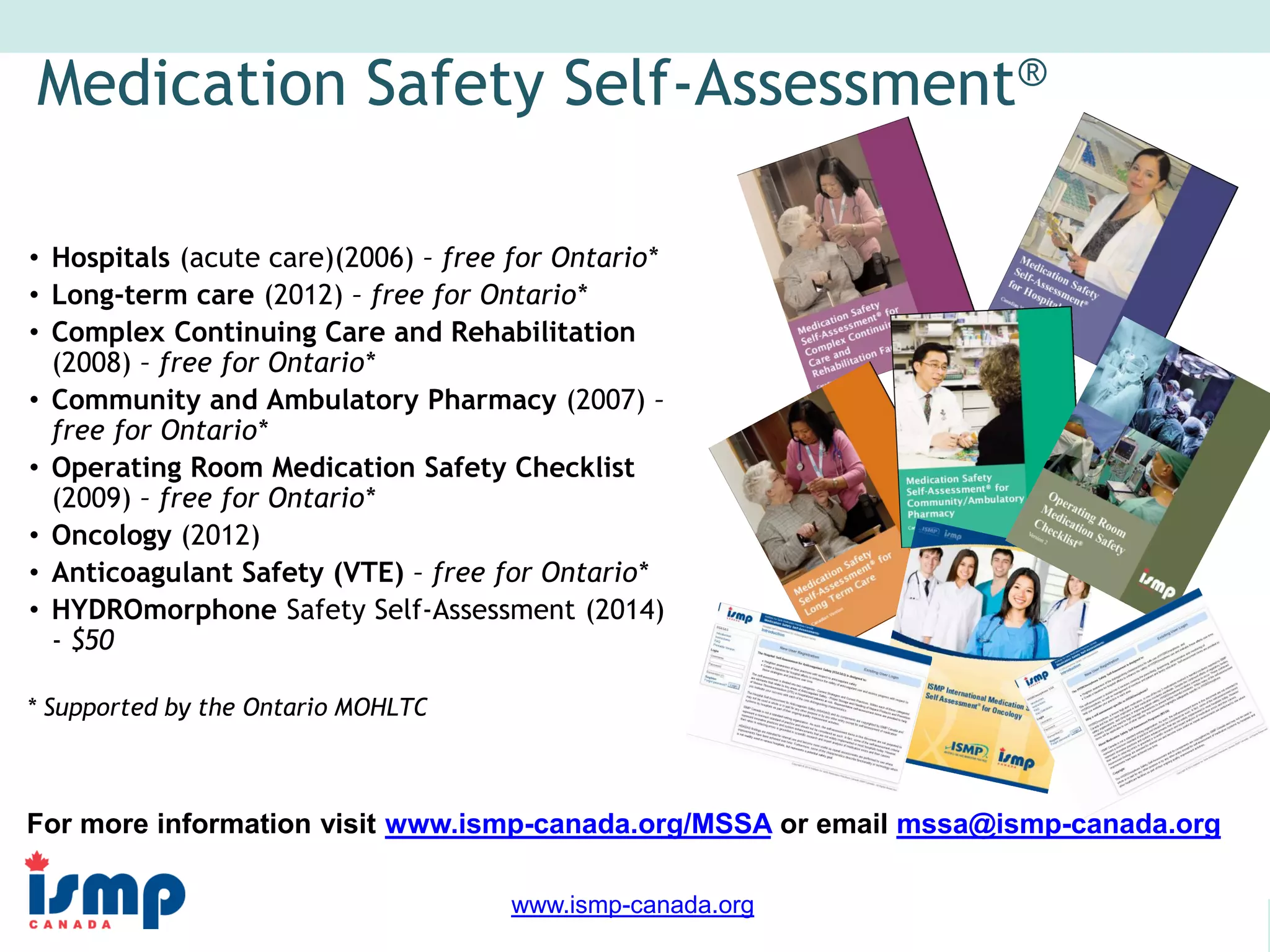 www.saferhealthcarenow.ca 
www.ismp-canada.org 
Medication Safety Self-Assessment® 
• Hospitals (acute care)(2006) – free for Ontario* 
• Long-term care (2012) – free for Ontario* 
• Complex Continuing Care and Rehabilitation 
(2008) – free for Ontario* 
• Community and Ambulatory Pharmacy (2007) – 
free for Ontario* 
• Operating Room Medication Safety Checklist 
(2009) – free for Ontario* 
• Oncology (2012) 
• Anticoagulant Safety (VTE) – free for Ontario* 
• HYDROmorphone Safety Self-Assessment (2014) 
- $50 
* Supported by the Ontario MOHLTC 
For more information visit www.ismp-canada.org/MSSA or email mssa@ismp-canada.org 

