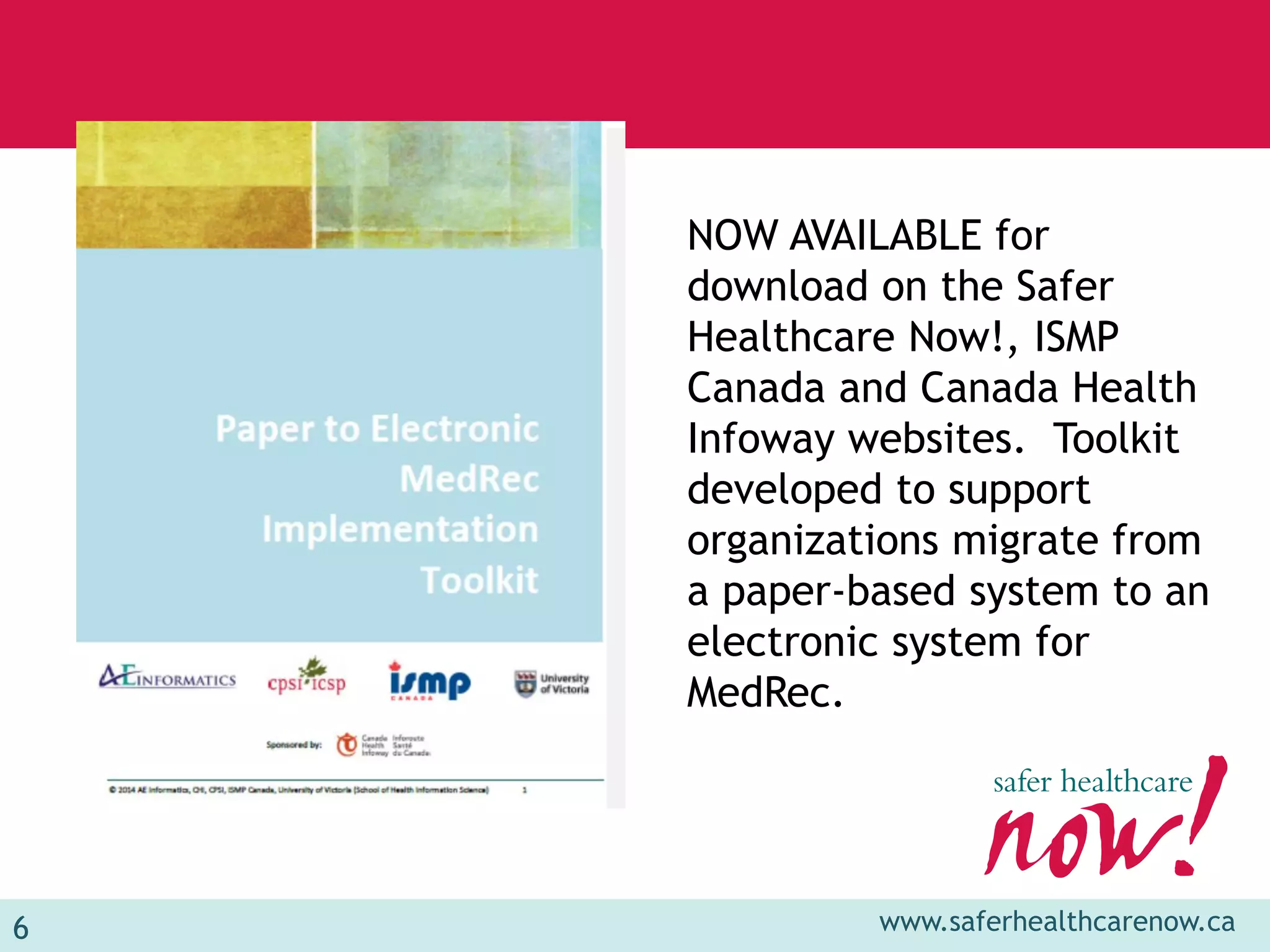 6 www.saferhealthcarenow.ca 
NOW AVAILABLE for 
download on the Safer 
Healthcare Now!, ISMP 
Canada and Canada Health 
Infoway websites. Toolkit 
developed to support 
organizations migrate from 
a paper-based system to an 
electronic system for 
MedRec. 
 