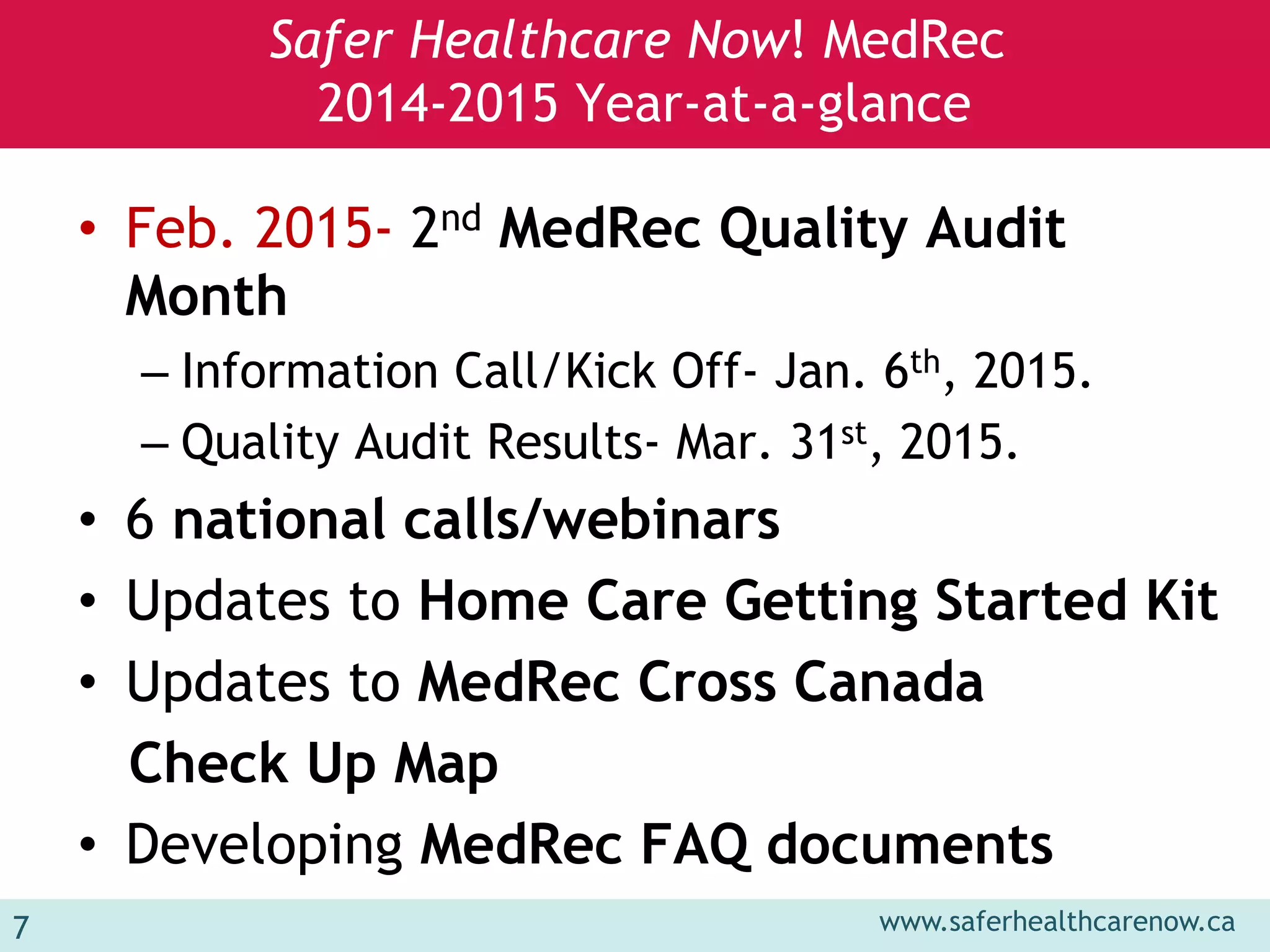 www.saferhealthcarenow.ca 
Safer Healthcare Now! MedRec 
2014-2015 Year-at-a-glance 
• Feb. 2015- 2nd MedRec Quality Audit 
Month 
– Information Call/Kick Off- Jan. 6th, 2015. 
– Quality Audit Results- Mar. 31st, 2015. 
• 6 national calls/webinars 
• Updates to Home Care Getting Started Kit 
• Updates to MedRec Cross Canada 
Check Up Map 
• Developing MedRec FAQ documents 
7 
 