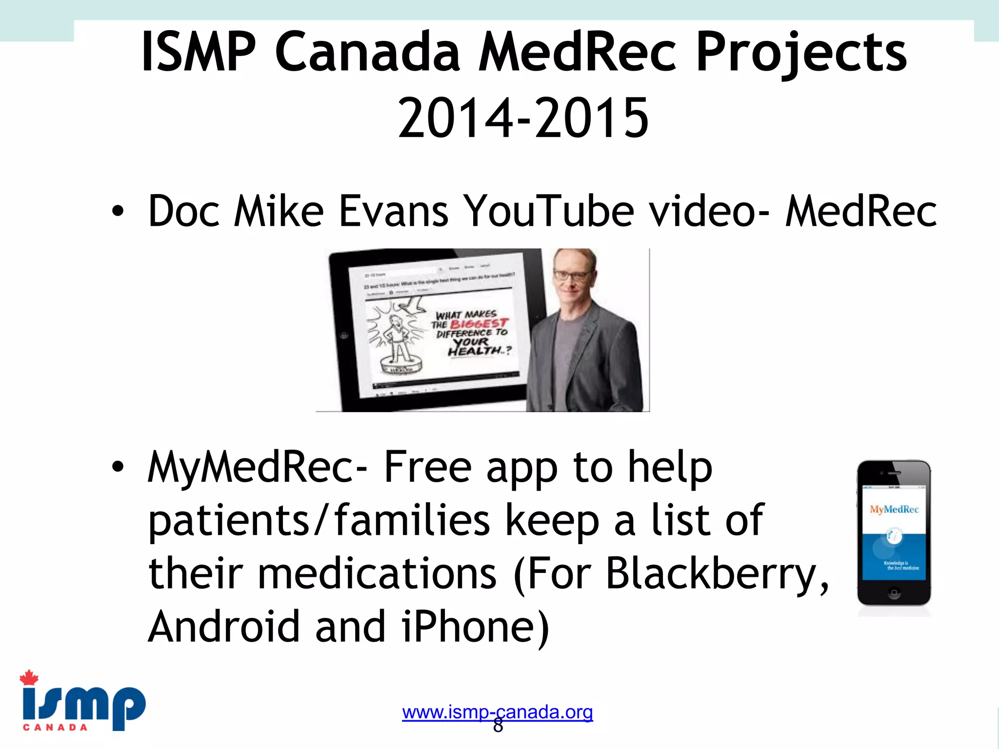 www.saferhealthcarenow.ca 
www.ismp-canada.org 
8 
ISMP Canada MedRec Projects 
2014-2015 
• Doc Mike Evans YouTube video- MedRec 
• MyMedRec- Free app to help 
patients/families keep a list of 
their medications (For Blackberry, 
Android and iPhone) 
 