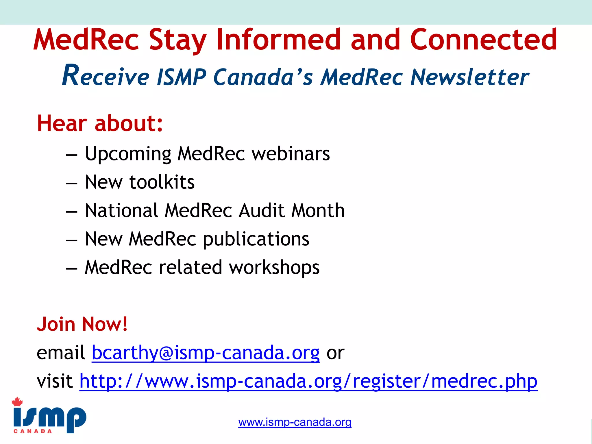www.saferhealthcarenow.ca 
www.ismp-canada.org 
MedRec Stay Informed and Connected 
Receive ISMP Canada’s MedRec Newsletter 
Hear about: 
– Upcoming MedRec webinars 
– New toolkits 
– National MedRec Audit Month 
– New MedRec publications 
– MedRec related workshops 
Join Now! 
email bcarthy@ismp-canada.org or 
visit http://www.ismp-canada.org/register/medrec.php 
 