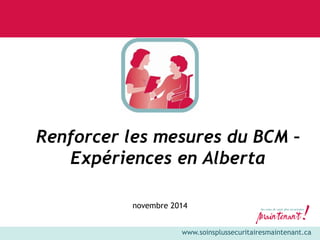 www.soinsplussecuritairesmaintenant.ca 
Renforcer les mesures du BCM – 
Expériences en Alberta 
novembre 2014 
 