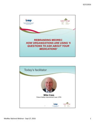 9/27/2016
MedRec National Webinar ‐ Sept 27, 2016 1
REBRANDING MEDREC
HOW ORGANIZATIONS ARE USING '5
QUESTIONS TO ASK ABOUT YOUR
MEDICATIONS'
Today’s facilitator
2
Mike Cass
Patient Safety Improvement Lead, CPSI
 