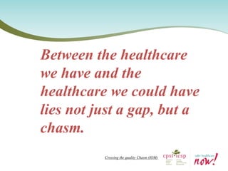 Between the healthcare we have and the healthcare we could have lies not just a gap, but a chasm. 
Crossing the quality Chasm (IOM)  