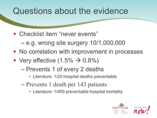 Questions about the evidence 
Checklist item “never events” 
–e.g. wrong site surgery 10/1,000,000 
No correlation with improvement in processes 
Very effective (1.5%  0.8%) 
–Prevents 1 of every 2 deaths 
•Literature: 1/20 hospital deaths preventable 
–Prevents 1 death per 143 patients 
•Literature: 1/400 preventable hospital mortality  