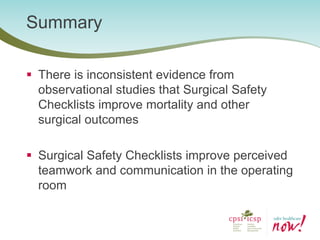 Summary 
There is inconsistent evidence from observational studies that Surgical Safety Checklists improve mortality and other surgical outcomes 
Surgical Safety Checklists improve perceived teamwork and communication in the operating room  