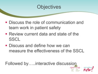Discuss the role of communication and team work in patient safety 
Review current data and state of the SSCL 
Discuss and define how we can measure the effectiveness of the SSCL 
Followed by…..interactive discussion 
Objectives  