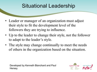 Situational Leadership 
•Leader or manager of an organization must adjust their style to fit the development level of the followers they are trying to influence. 
•Up to the leader to change their style, not the follower to adapt to the leader’s style. 
•The style may change continually to meet the needs of others in the organization based on the situation. 
Developed by Kenneth Blanchard and Paul Hersey.  