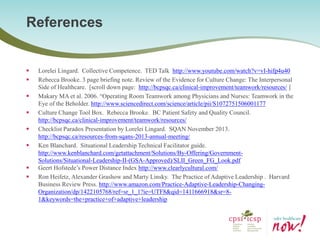 Lorelei Lingard. Collective Competence. TED Talk http://www.youtube.com/watch?v=vI-hifp4u40 
Rebecca Brooke. 3 page briefing note. Review of the Evidence for Culture Change: The Interpersonal Side of Healthcare. [scroll down page: http://bcpsqc.ca/clinical-improvement/teamwork/resources/ ] 
Makary MA et al. 2006. “Operating Room Teamwork among Physicians and Nurses: Teamwork in the Eye of the Beholder. http://www.sciencedirect.com/science/article/pii/S1072751506001177 
Culture Change Tool Box. Rebecca Brooke. BC Patient Safety and Quality Council. http://bcpsqc.ca/clinical-improvement/teamwork/resources/ 
Checklist Paradox Presentation by Lorelei Lingard. SQAN November 2013. http://bcpsqc.ca/resources-from-sqans-2013-annual-meeting/ 
Ken Blanchard. Situational Leadership Technical Facilitator guide. http://www.kenblanchard.com/getattachment/Solutions/By-Offering/Government- Solutions/Situational-Leadership-II-(GSA-Approved)/SLII_Green_FG_Look.pdf 
Geert Hofstede’s Power Distance Index http://www.clearlycultural.com/ 
Ron Heifetz, Alexander Grashow and Marty Linsky. The Practice of Adaptive Leadership . Harvard Business Review Press. http://www.amazon.com/Practice-Adaptive-Leadership-Changing- Organization/dp/1422105768/ref=sr_1_1?ie=UTF8&qid=1411666918&sr=8- 1&keywords=the+practice+of+adaptive+leadership 
References  
