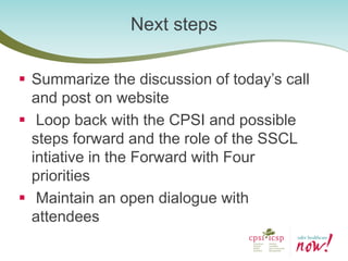 Summarize the discussion of today’s call and post on website 
 Loop back with the CPSI and possible steps forward and the role of the SSCL intiative in the Forward with Four priorities 
 Maintain an open dialogue with attendees 
Next steps  