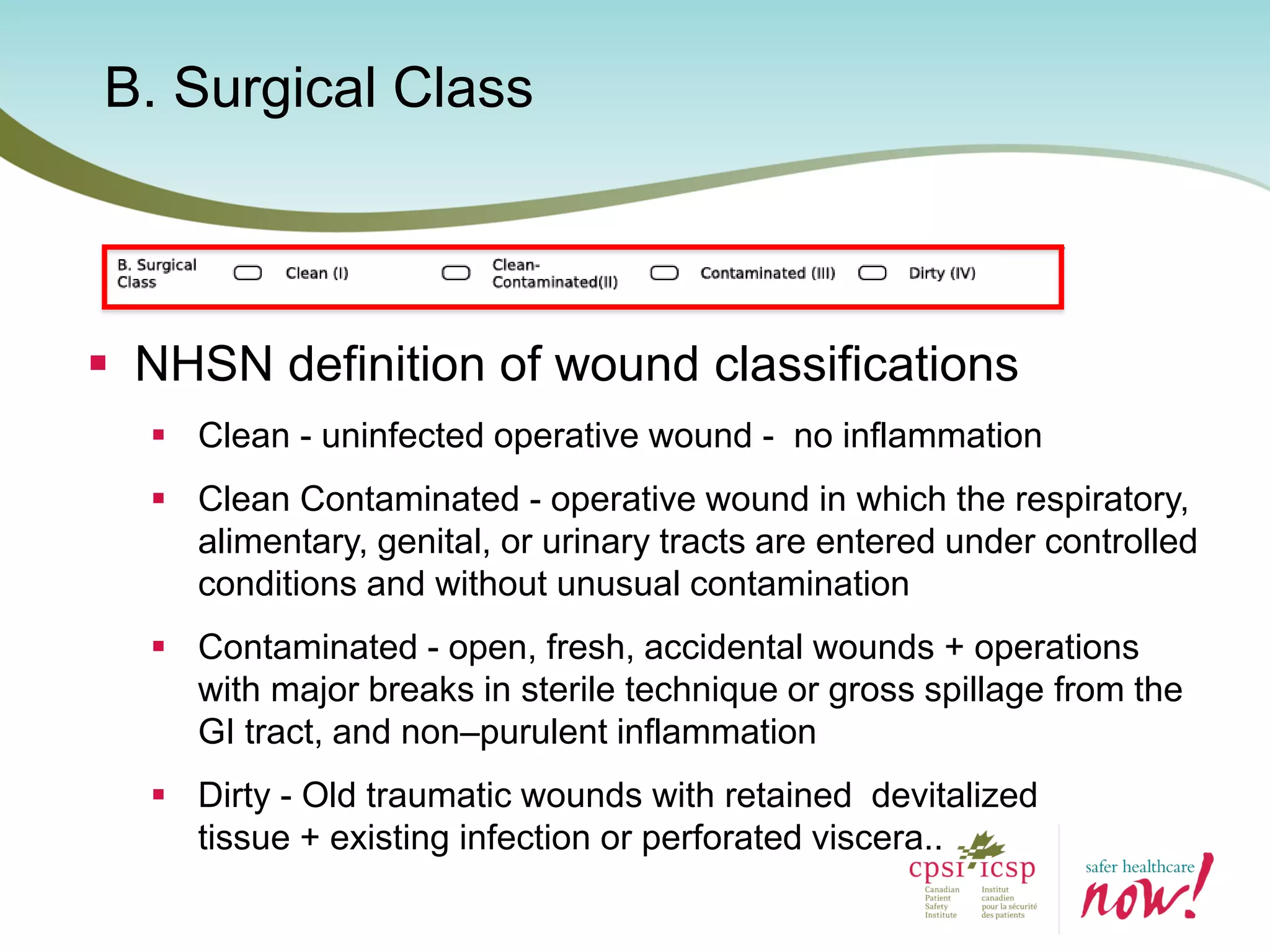 B. Surgical Class
 NHSN definition of wound classifications
 Clean - uninfected operative wound - no inflammation
 Clean Contaminated - operative wound in which the respiratory,
alimentary, genital, or urinary tracts are entered under controlled
conditions and without unusual contamination
 Contaminated - open, fresh, accidental wounds + operations
with major breaks in sterile technique or gross spillage from the
GI tract, and non–purulent inflammation
 Dirty - Old traumatic wounds with retained devitalized
tissue + existing infection or perforated viscera..
 