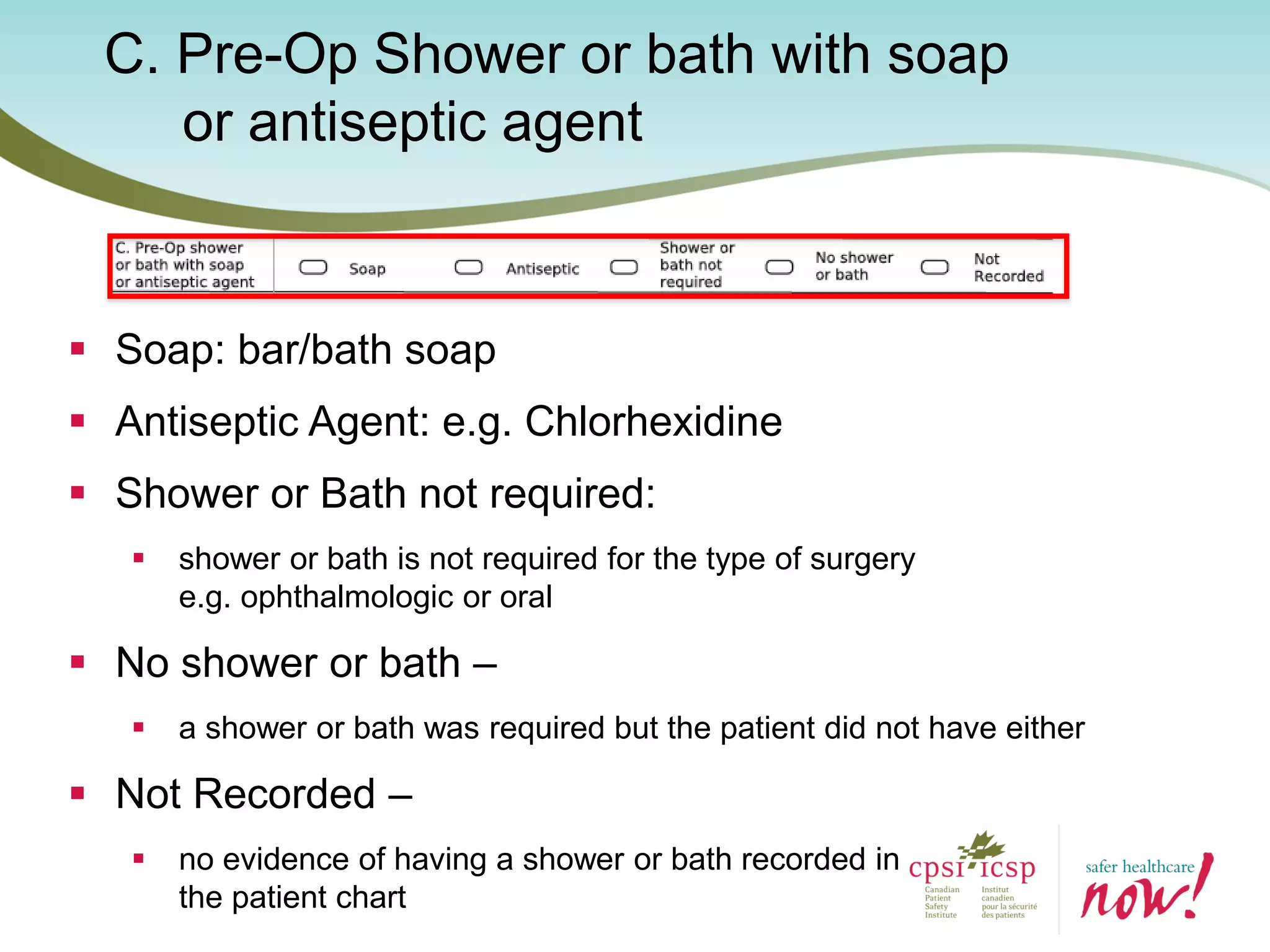 C. Pre-Op Shower or bath with soap
or antiseptic agent
 Soap: bar/bath soap
 Antiseptic Agent: e.g. Chlorhexidine
 Shower or Bath not required:
 shower or bath is not required for the type of surgery
e.g. ophthalmologic or oral
 No shower or bath –
 a shower or bath was required but the patient did not have either
 Not Recorded –
 no evidence of having a shower or bath recorded in
the patient chart
 