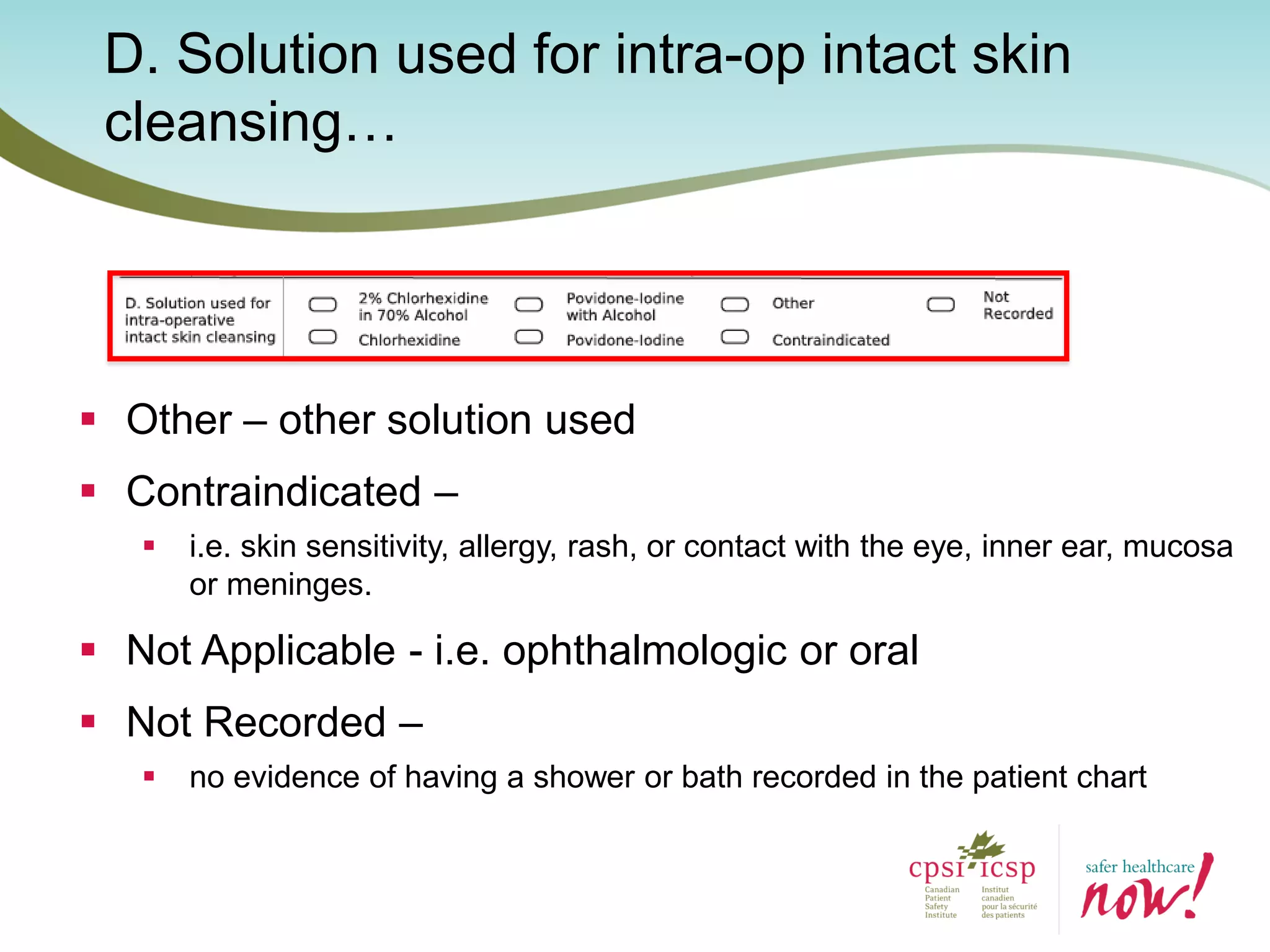 D. Solution used for intra-op intact skin
cleansing…
 Other – other solution used
 Contraindicated –
 i.e. skin sensitivity, allergy, rash, or contact with the eye, inner ear, mucosa
or meninges.
 Not Applicable - i.e. ophthalmologic or oral
 Not Recorded –
 no evidence of having a shower or bath recorded in the patient chart
 