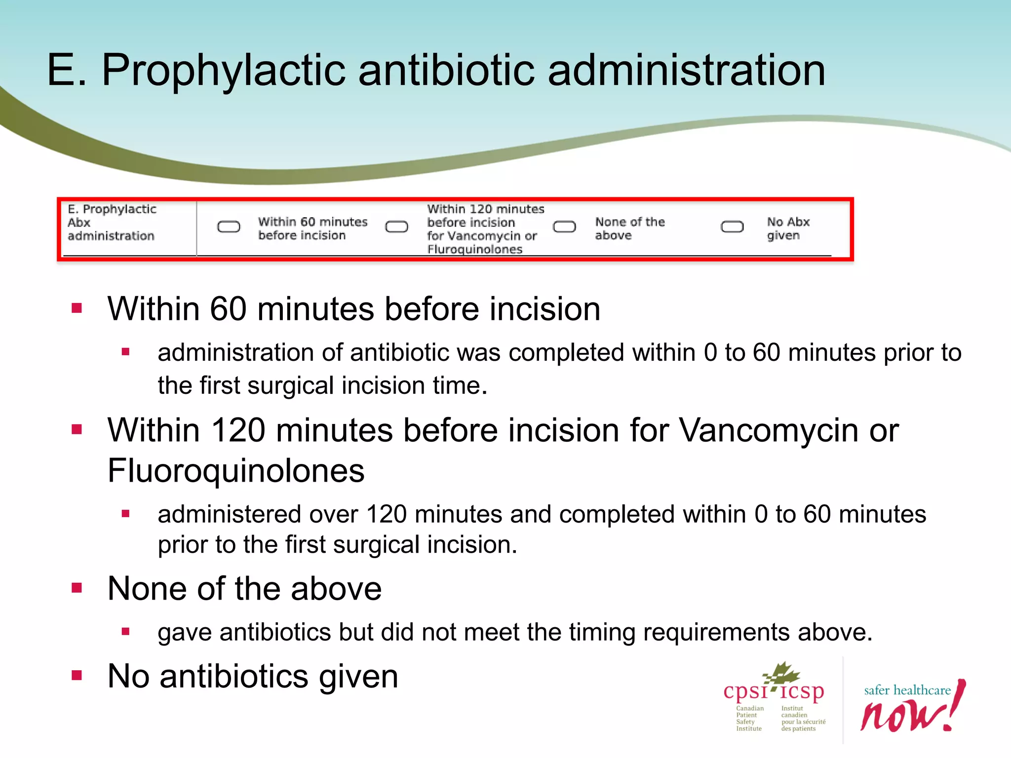 E. Prophylactic antibiotic administration
 Within 60 minutes before incision
 administration of antibiotic was completed within 0 to 60 minutes prior to
the first surgical incision time.
 Within 120 minutes before incision for Vancomycin or
Fluoroquinolones
 administered over 120 minutes and completed within 0 to 60 minutes
prior to the first surgical incision.
 None of the above
 gave antibiotics but did not meet the timing requirements above.
 No antibiotics given
 