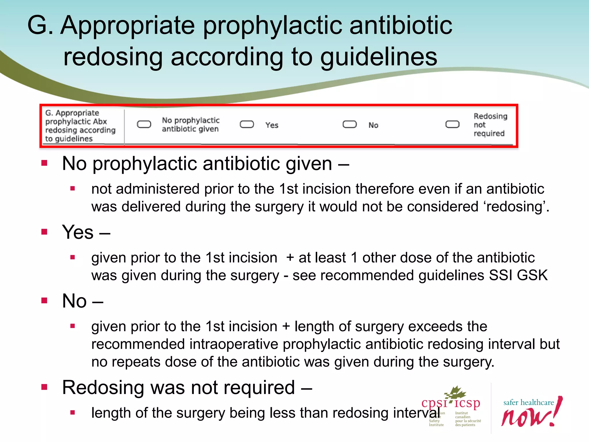 G. Appropriate prophylactic antibiotic
redosing according to guidelines
 No prophylactic antibiotic given –
 not administered prior to the 1st incision therefore even if an antibiotic
was delivered during the surgery it would not be considered ‘redosing’.
 Yes –
 given prior to the 1st incision + at least 1 other dose of the antibiotic
was given during the surgery - see recommended guidelines SSI GSK
 No –
 given prior to the 1st incision + length of surgery exceeds the
recommended intraoperative prophylactic antibiotic redosing interval but
no repeats dose of the antibiotic was given during the surgery.
 Redosing was not required –
 length of the surgery being less than redosing interval
 