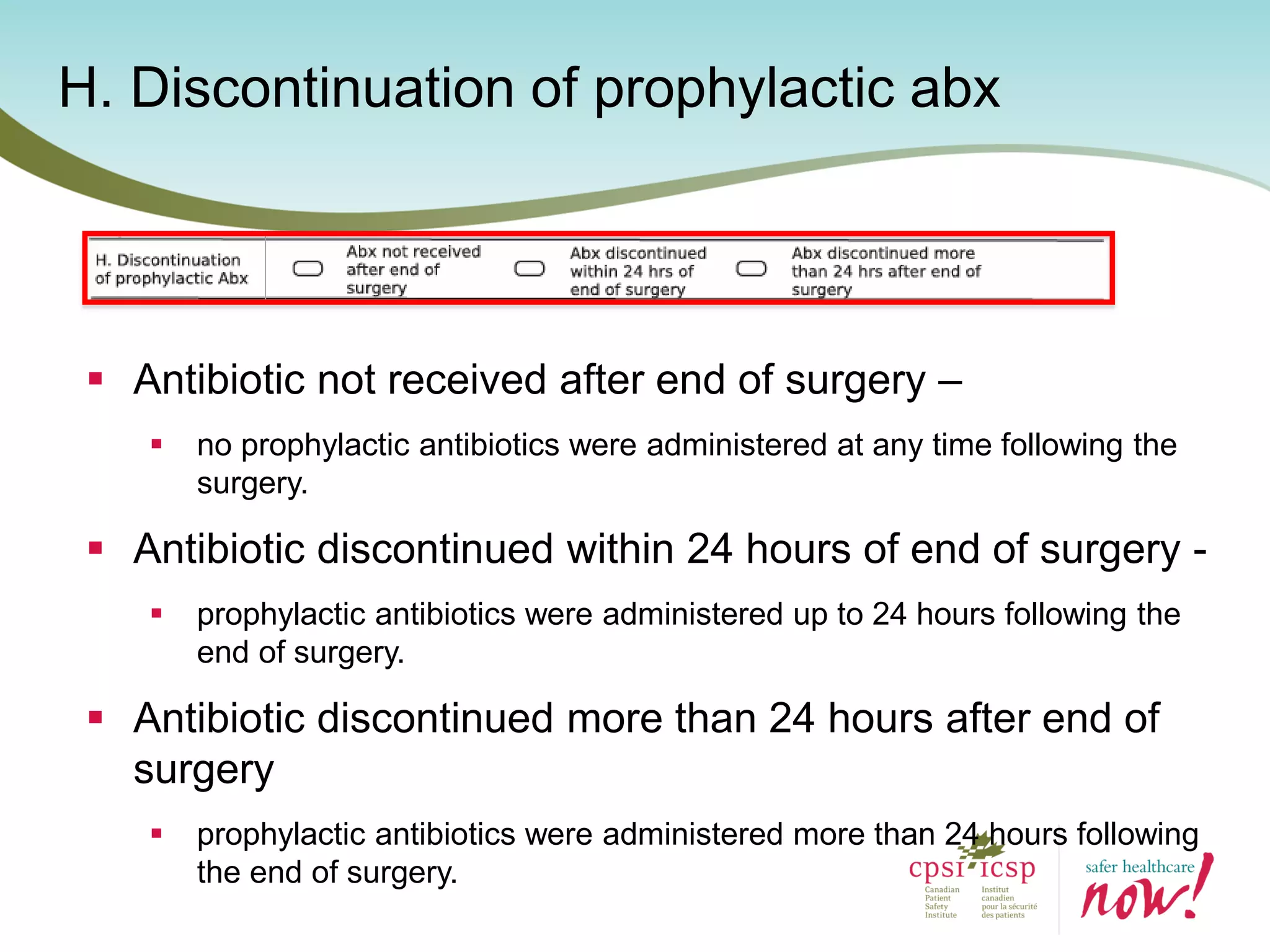 H. Discontinuation of prophylactic abx
 Antibiotic not received after end of surgery –
 no prophylactic antibiotics were administered at any time following the
surgery.
 Antibiotic discontinued within 24 hours of end of surgery -
 prophylactic antibiotics were administered up to 24 hours following the
end of surgery.
 Antibiotic discontinued more than 24 hours after end of
surgery
 prophylactic antibiotics were administered more than 24 hours following
the end of surgery.
 