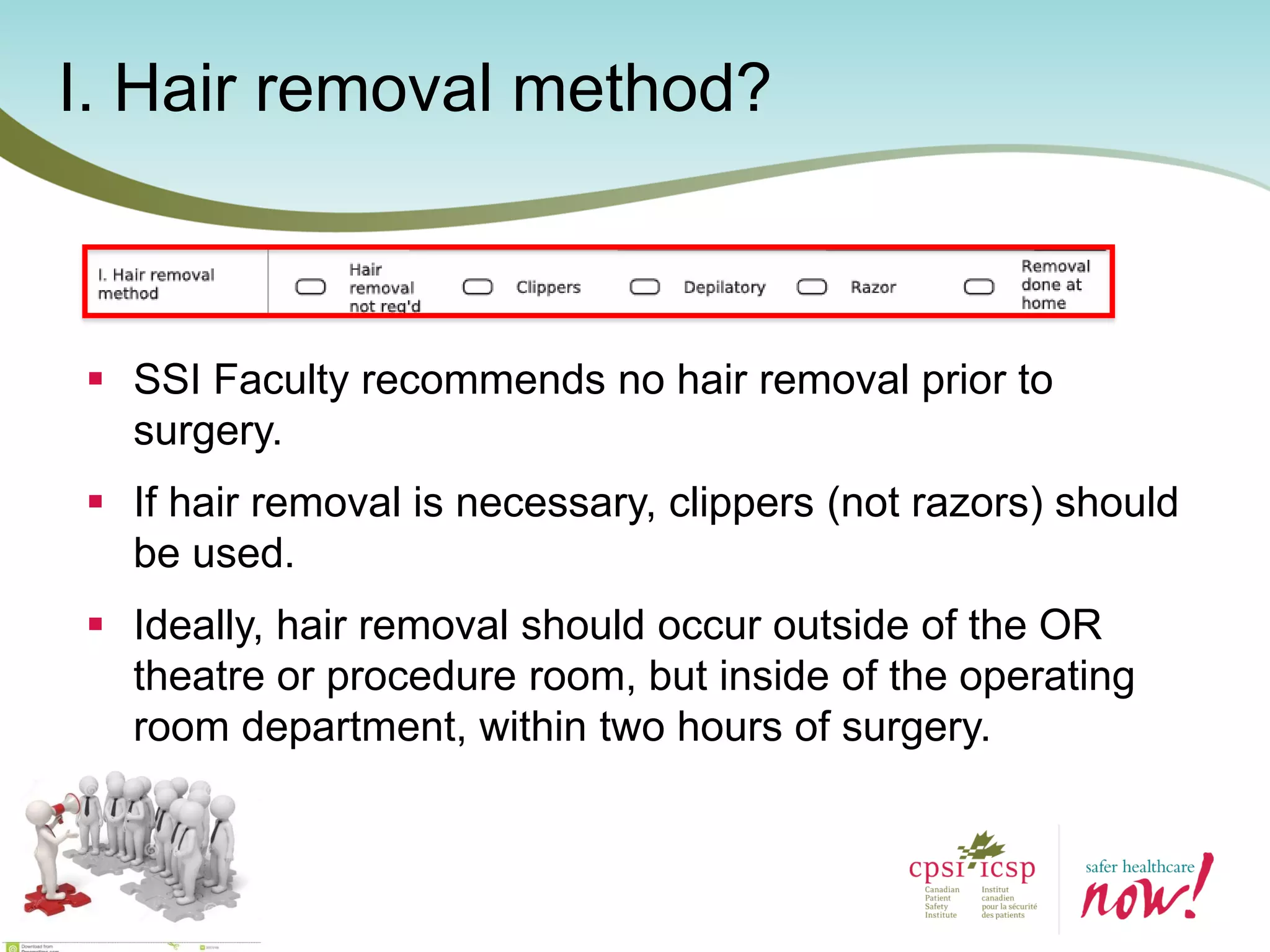 I. Hair removal method?
 SSI Faculty recommends no hair removal prior to
surgery.
 If hair removal is necessary, clippers (not razors) should
be used.
 Ideally, hair removal should occur outside of the OR
theatre or procedure room, but inside of the operating
room department, within two hours of surgery.
 