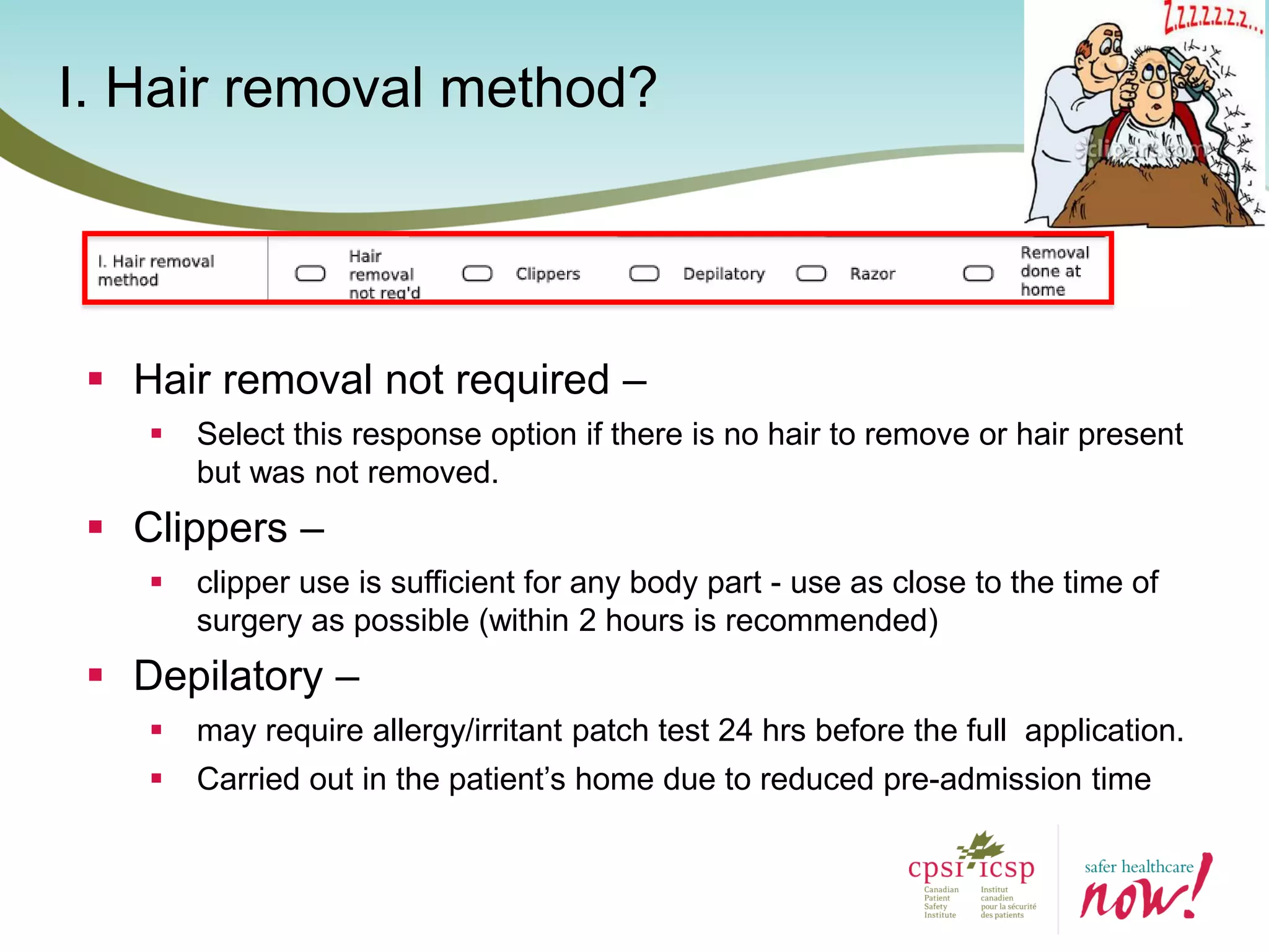 I. Hair removal method?
 Hair removal not required –
 Select this response option if there is no hair to remove or hair present
but was not removed.
 Clippers –
 clipper use is sufficient for any body part - use as close to the time of
surgery as possible (within 2 hours is recommended)
 Depilatory –
 may require allergy/irritant patch test 24 hrs before the full application.
 Carried out in the patient’s home due to reduced pre-admission time
 