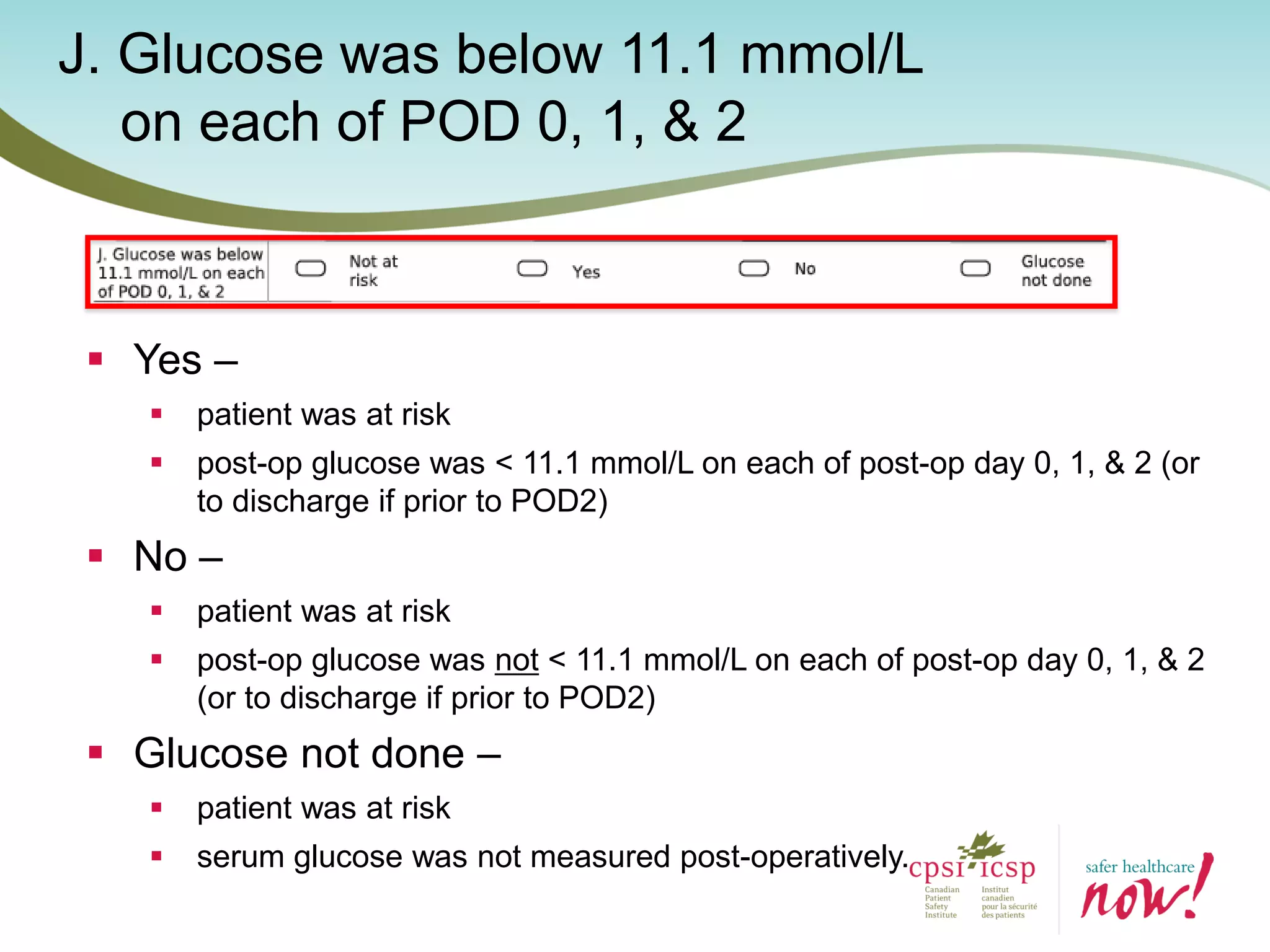 J. Glucose was below 11.1 mmol/L
on each of POD 0, 1, & 2
 Yes –
 patient was at risk
 post-op glucose was < 11.1 mmol/L on each of post-op day 0, 1, & 2 (or
to discharge if prior to POD2)
 No –
 patient was at risk
 post-op glucose was not < 11.1 mmol/L on each of post-op day 0, 1, & 2
(or to discharge if prior to POD2)
 Glucose not done –
 patient was at risk
 serum glucose was not measured post-operatively.
 