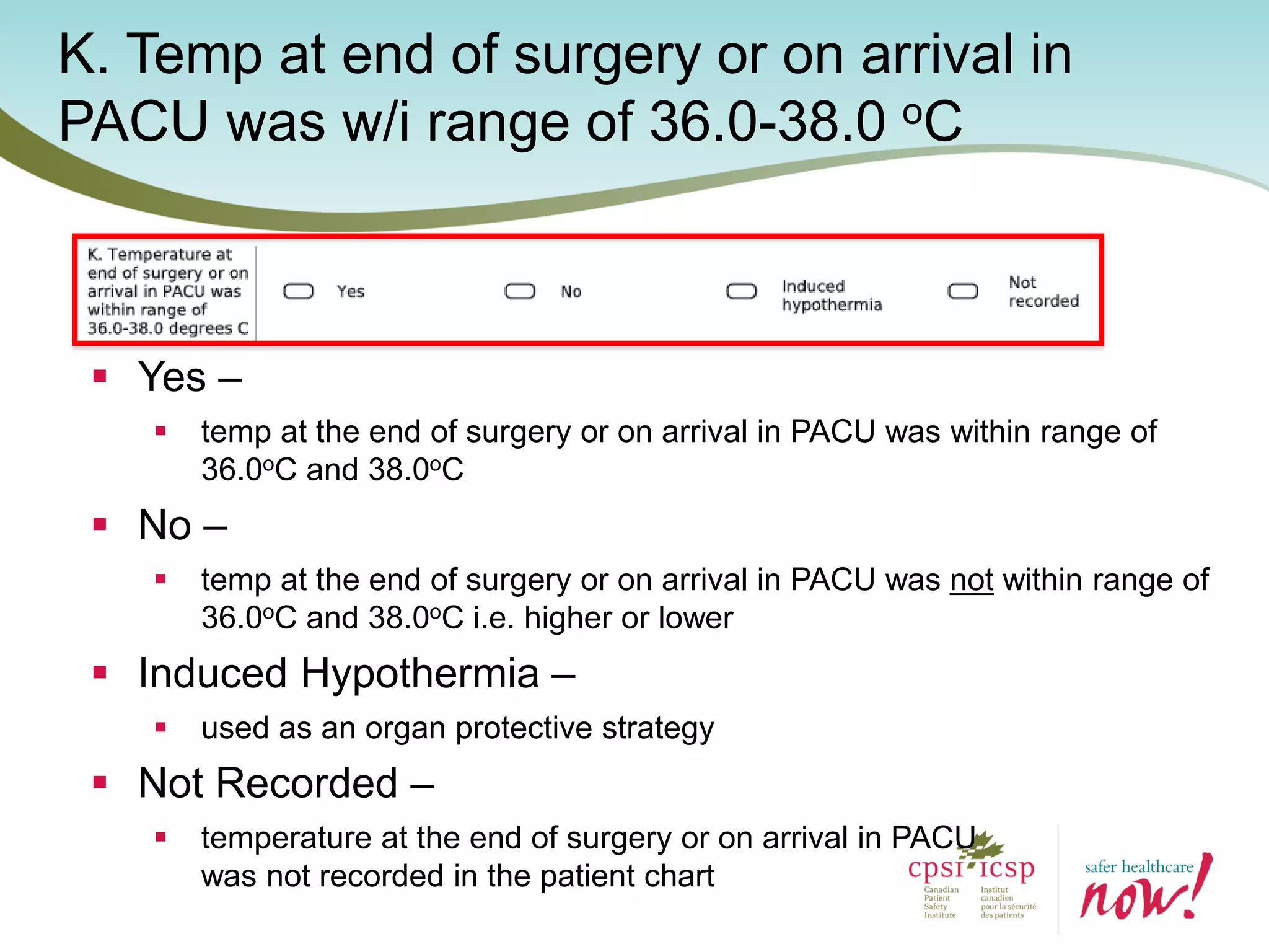 K. Temp at end of surgery or on arrival in
PACU was w/i range of 36.0-38.0 oC
 Yes –
 temp at the end of surgery or on arrival in PACU was within range of
36.0oC and 38.0oC
 No –
 temp at the end of surgery or on arrival in PACU was not within range of
36.0oC and 38.0oC i.e. higher or lower
 Induced Hypothermia –
 used as an organ protective strategy
 Not Recorded –
 temperature at the end of surgery or on arrival in PACU
was not recorded in the patient chart
 