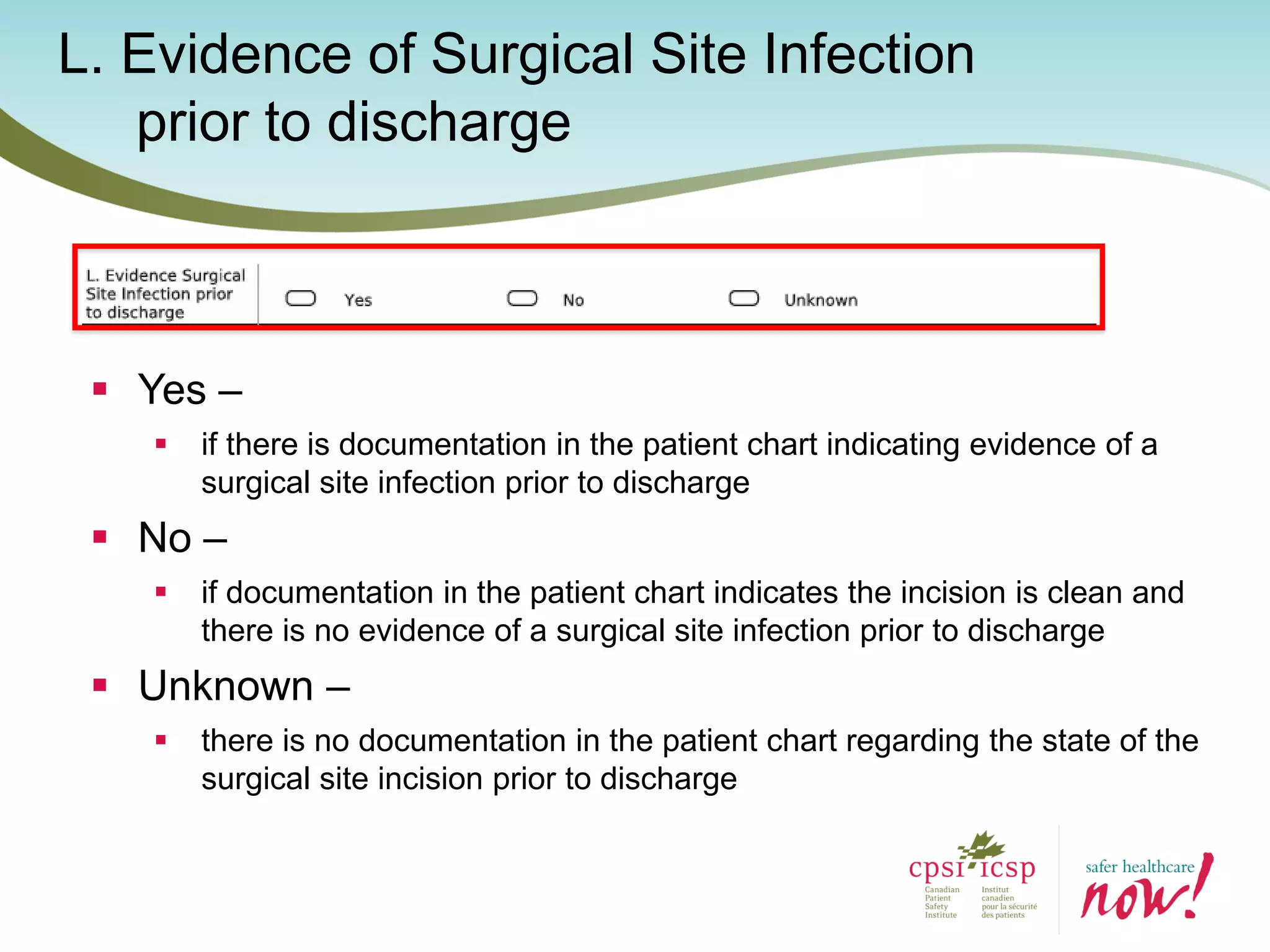 L. Evidence of Surgical Site Infection
prior to discharge
 Yes –
 if there is documentation in the patient chart indicating evidence of a
surgical site infection prior to discharge
 No –
 if documentation in the patient chart indicates the incision is clean and
there is no evidence of a surgical site infection prior to discharge
 Unknown –
 there is no documentation in the patient chart regarding the state of the
surgical site incision prior to discharge
 