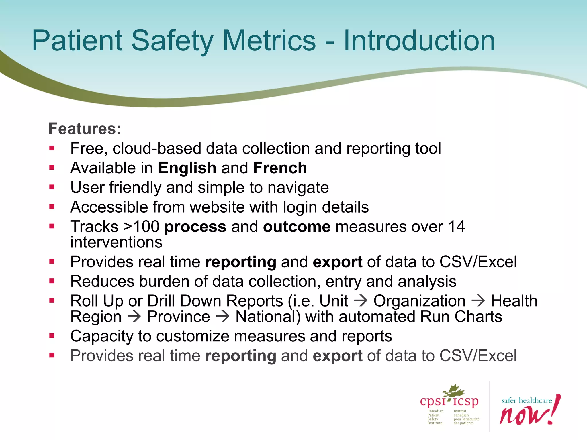 Features:
 Free, cloud-based data collection and reporting tool
 Available in English and French
 User friendly and simple to navigate
 Accessible from website with login details
 Tracks >100 process and outcome measures over 14
interventions
 Provides real time reporting and export of data to CSV/Excel
 Reduces burden of data collection, entry and analysis
 Roll Up or Drill Down Reports (i.e. Unit  Organization  Health
Region  Province  National) with automated Run Charts
 Capacity to customize measures and reports
 Provides real time reporting and export of data to CSV/Excel
Patient Safety Metrics - Introduction
 