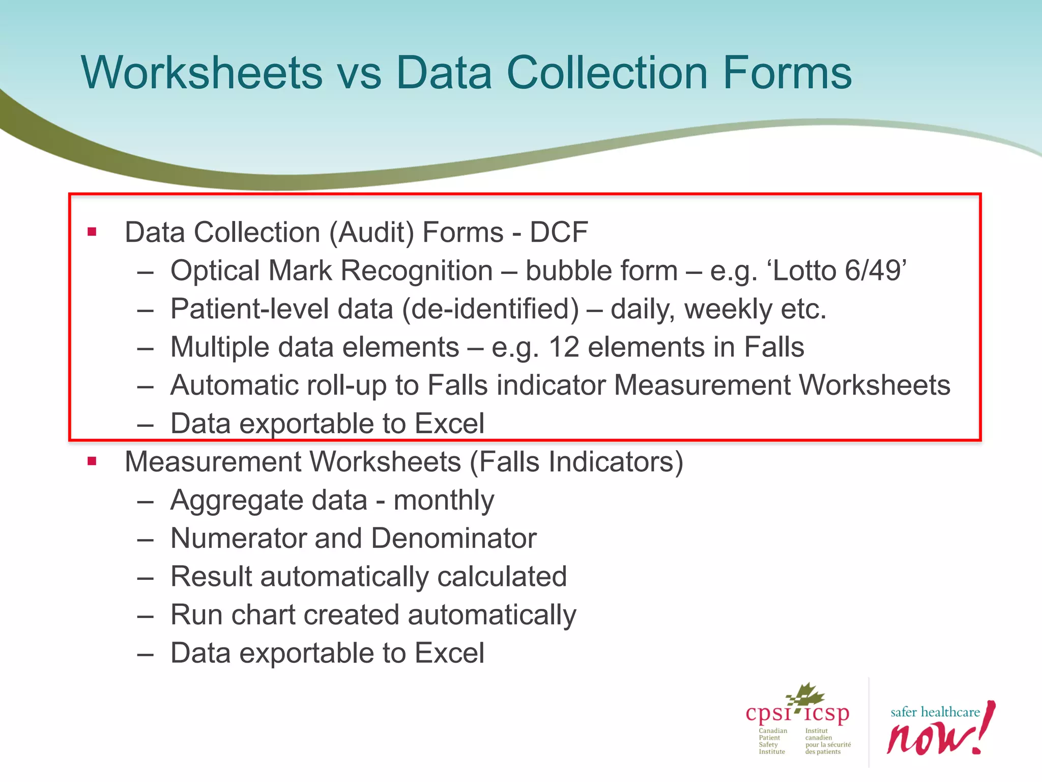  Data Collection (Audit) Forms - DCF
– Optical Mark Recognition – bubble form – e.g. ‘Lotto 6/49’
– Patient-level data (de-identified) – daily, weekly etc.
– Multiple data elements – e.g. 12 elements in Falls
– Automatic roll-up to Falls indicator Measurement Worksheets
– Data exportable to Excel
 Measurement Worksheets (Falls Indicators)
– Aggregate data - monthly
– Numerator and Denominator
– Result automatically calculated
– Run chart created automatically
– Data exportable to Excel
Worksheets vs Data Collection Forms
 