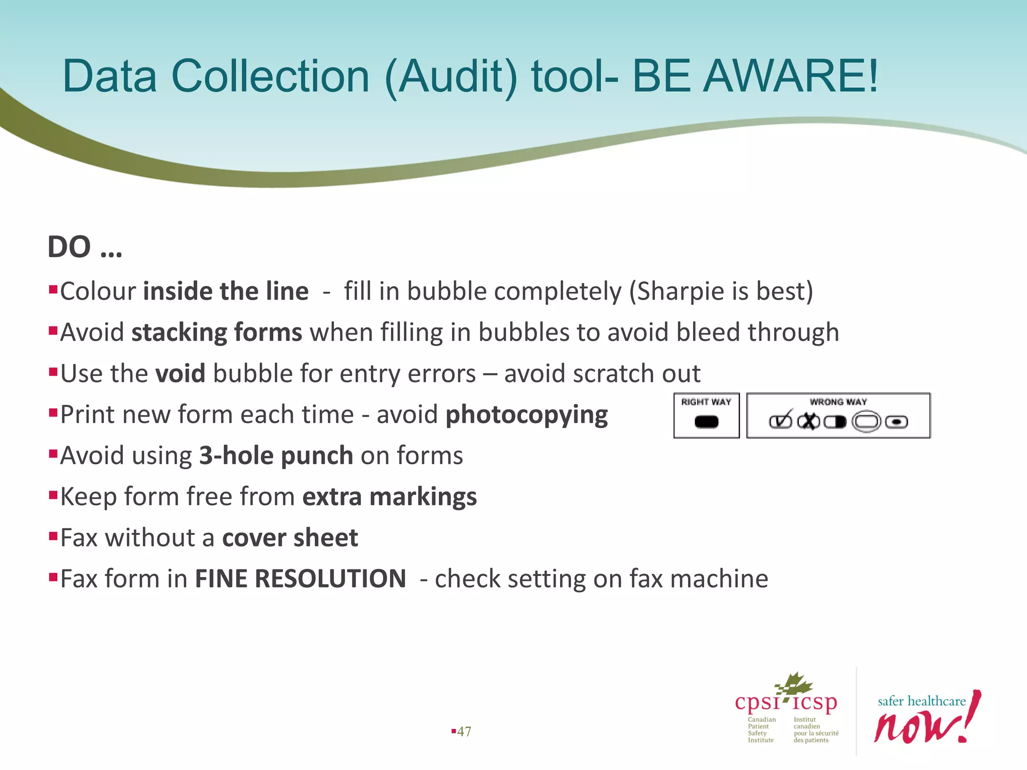 DO …
Colour inside the line - fill in bubble completely (Sharpie is best)
Avoid stacking forms when filling in bubbles to avoid bleed through
Use the void bubble for entry errors – avoid scratch out
Print new form each time - avoid photocopying
Avoid using 3-hole punch on forms
Keep form free from extra markings
Fax without a cover sheet
Fax form in FINE RESOLUTION - check setting on fax machine
Data Collection (Audit) tool- BE AWARE!
47
 