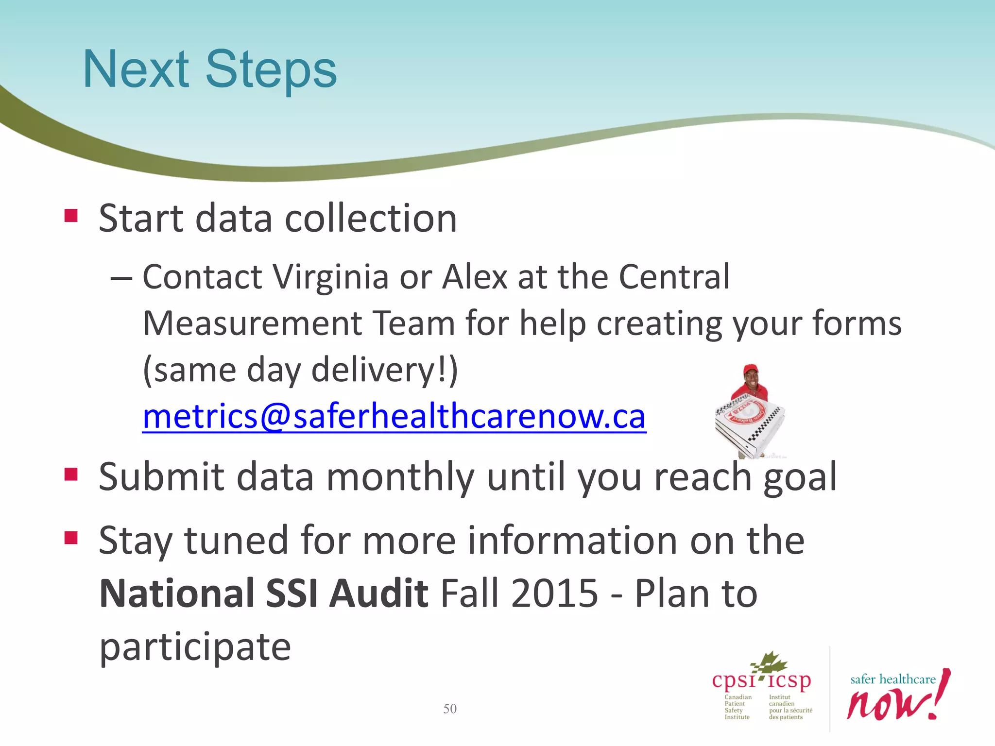  Start data collection
– Contact Virginia or Alex at the Central
Measurement Team for help creating your forms
(same day delivery!)
metrics@saferhealthcarenow.ca
 Submit data monthly until you reach goal
 Stay tuned for more information on the
National SSI Audit Fall 2015 - Plan to
participate
Next Steps
50
 