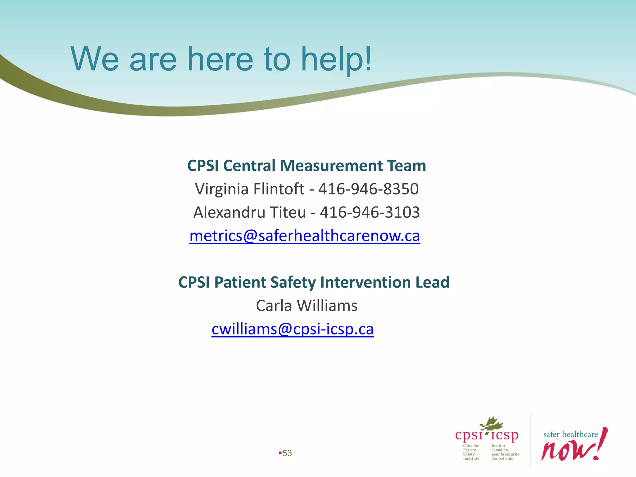 53
CPSI Central Measurement Team
Virginia Flintoft - 416-946-8350
Alexandru Titeu - 416-946-3103
metrics@saferhealthcarenow.ca
CPSI Patient Safety Intervention Lead
Carla Williams
cwilliams@cpsi-icsp.ca
We are here to help!
 