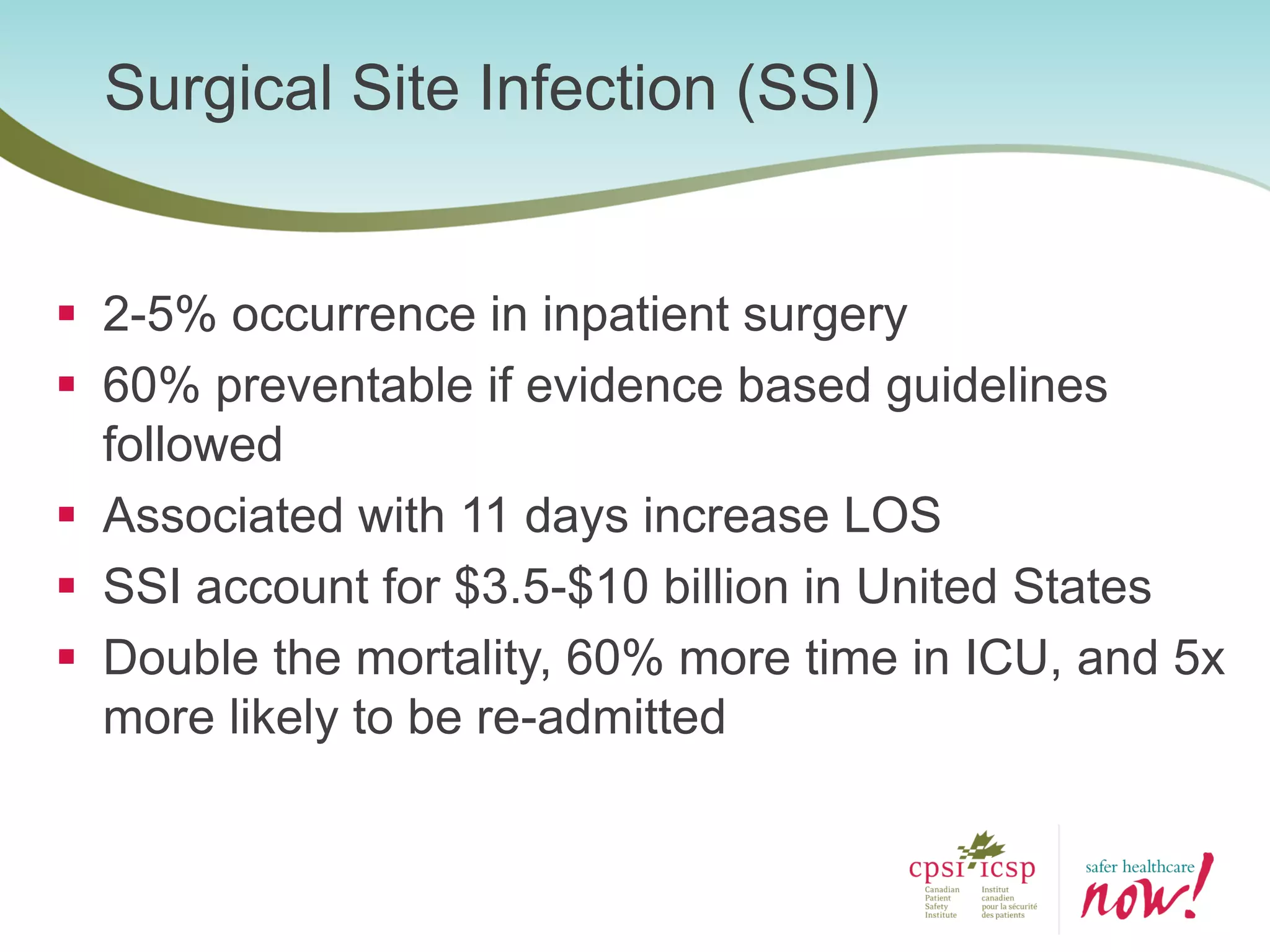 Surgical Site Infection (SSI)
 2-5% occurrence in inpatient surgery
 60% preventable if evidence based guidelines
followed
 Associated with 11 days increase LOS
 SSI account for $3.5-$10 billion in United States
 Double the mortality, 60% more time in ICU, and 5x
more likely to be re-admitted
 