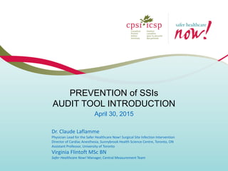 PREVENTION of SSIs
AUDIT TOOL INTRODUCTION
April 30, 2015
Dr. Claude Laflamme
Physician Lead for the Safer Healthcare Now! Surgical Site Infection Intervention
Director of Cardiac Anesthesia, Sunnybrook Health Science Centre, Toronto, ON
Assistant Professor, University of Toronto
Virginia Flintoft MSc BN
Safer Healthcare Now! Manager, Central Measurement Team
 