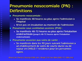 Pneumonie nosocomiale (PN) : Définitions 
 
Pneumonie nosocomiale : 
 
Se manifeste 48 heures ou plus après l'admission à l'hôpital 
 
N'est pas en incubation au moment de l'admission 
 
Pneumonie sous ventilation assistée (PVA) : 
 
Se manifeste 48-72 heures ou plus après l'intubation endotrachéale(jusqu'à 48-72 heures après l'intubation endotrachéale) 
 
Pneumonie associée aux soins de santé : 
 
Se manifeste dans les 90 jours suivant l'admission à un établissement de soins de courte durée ou de séjour en CHSLD / résidence pour les personnes âgées. 
(American Thoracic Society/IDSA. Am J Respir Crit Care Med 2005;171:388-416)  