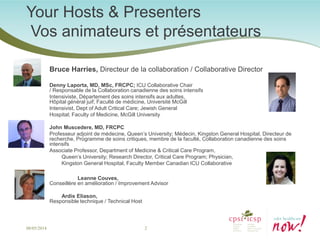 Your Hosts & Presenters Vos animateurs et présentateurs 
Bruce Harries, Directeur de la collaboration / Collaborative Director 
Denny Laporta, MD, MSc, FRCPC; ICU Collaborative Chair / Responsable de la Collaboration canadienne des soins intensifs 
Intensiviste, Département des soins intensifs aux adultes, Hôpital général juif; Faculté de médicine, Université McGill 
Intensivist, Dept of Adult Critical Care; Jewish General 
Hospital; Faculty of Medicine, McGill University 
John Muscedere, MD, FRCPC 
Professeur adjoint de médecine, Queen’s University; Médecin, Kingston General Hospital, Directeur de recherche, Programme de soins critiques, membre de la faculté, Collaboration canadienne des soins intensifs 
Associate Professor, Department of Medicine & Critical Care Program, 
Queen’s University; Research Director, Critical Care Program; Physician, 
Kingston General Hospital, Faculty Member Canadian ICU Collaborative 
Leanne Couves, Conseillère en amélioration / Improvement Advisor 
Ardis Eliason, Responsible technique / Technical Host 
08/05/2014 2 
 
