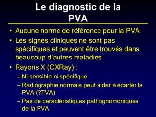 Le diagnostic de la PVA 
• 
Aucune norme de référence pour la PVA 
• 
Les signes cliniques ne sont pas spécifiques et peuvent être trouvés dans beaucoup d’autres maladies 
• 
Rayons X (CXRay) : 
– 
Ni sensible ni spécifique 
– 
Radiographie normale peut aider à écarter la PVA (?TVA) 
– 
Pas de caractéristiques pathognomoniques de la PVA  