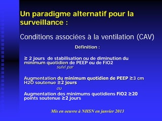 Définition : 
≥ 2 jours de stabilisation ou de diminution du minimum quotidien de PEEP ou de FiO2 suivi par 
Augmentation du minimum quotidien de PEEP ≥3 cm H2O soutenue ≥2 jours 
ou 
Augmentation des minimums quotidiens FiO2 ≥20 points soutenue ≥2 jours 
Un paradigme alternatif pour la surveillance : 
Mis en oeuvre à NHSN en janvier 2013 
Conditions associées à la ventilation (CAV)  