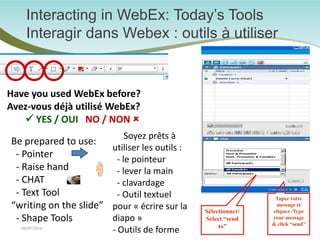 Interacting in WebEx: Today’s Tools Interagir dans Webex : outils à utiliser 
3 
Be prepared to use: 
- Pointer 
- Raise hand 
- CHAT 
- Text Tool “writing on the slide” 
- Shape Tools 
Have you used WebEx before? 
Avez-vous déjà utilisé WebEx? 
 YES / OUI NO / NON  
Soyez prêts à utiliser les outils : - le pointeur - lever la main - clavardage - Outil textuel pour « écrire sur la diapo » - Outils de forme 08/05/2014 
Tapez votre message et cliquez /Type your message & click “send” 
Sélectionner/ Select “send to”  