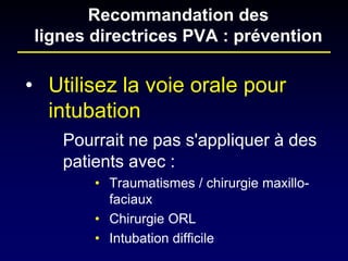 • 
Utilisez la voie orale pour intubation 
Pourrait ne pas s'appliquer à des patients avec : 
• 
Traumatismes / chirurgie maxillo- faciaux 
• 
Chirurgie ORL 
• 
Intubation difficile 
Recommandation des lignes directrices PVA : prévention  