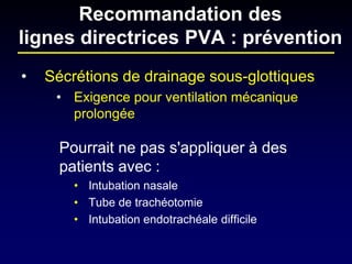 • 
Sécrétions de drainage sous-glottiques 
• 
Exigence pour ventilation mécanique prolongée 
Pourrait ne pas s'appliquer à des patients avec : 
•Intubation nasale 
•Tube de trachéotomie 
•Intubation endotrachéale difficile 
Recommandation des lignes directrices PVA : prévention  