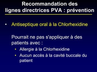 • 
Antiseptique oral à la Chlorhexidine 
Pourrait ne pas s'appliquer à des patients avec : 
•Allergie à la Chlorhexidine 
•Aucun accès à la cavité buccale du patient 
Recommandation des lignes directrices PVA : prévention  
