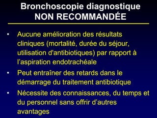 • 
Aucune amélioration des résultats cliniques (mortalité, durée du séjour, utilisation d'antibiotiques) par rapport à l’aspiration endotrachéale 
• 
Peut entraîner des retards dans le démarrage du traitement antibiotique 
• 
Nécessite des connaissances, du temps et du personnel sans offrir d’autres avantages 
Bronchoscopie diagnostique NON RECOMMANDÉE  