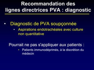 • 
Diagnostic de PVA soupçonnée 
• 
Aspirations endotrachéales avec culture non quantitative 
Pourrait ne pas s'appliquer aux patients : 
• 
Patients immunodéprimés, à la discrétion du médecin 
Recommandation des lignes directrices PVA : diagnostic  