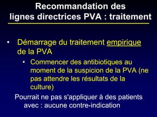 • 
Démarrage du traitement empirique de la PVA 
• 
Commencer des antibiotiques au moment de la suspicion de la PVA (ne pas attendre les résultats de la culture) 
Pourrait ne pas s'appliquer à des patients avec : aucune contre-indication 
Recommandation des lignes directrices PVA : traitement  